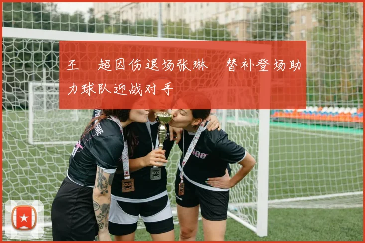 王燊超因伤退场张琳芃替补登场助力球队迎战对手