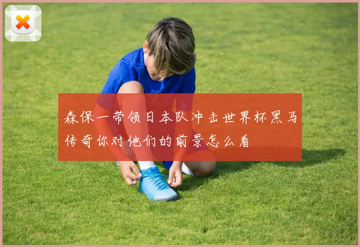 森保一带领日本队冲击世界杯黑马传奇你对他们的前景怎么看