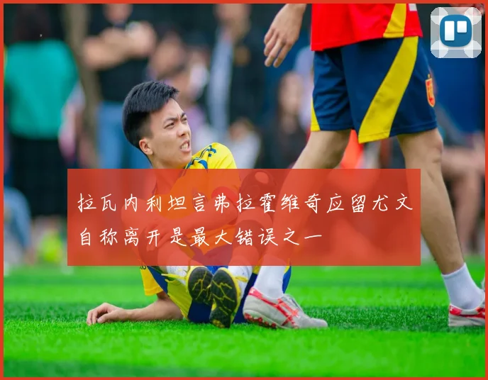 拉瓦内利坦言弗拉霍维奇应留尤文自称离开是最大错误之一