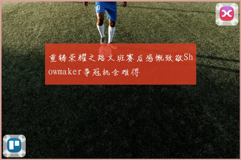 重铸荣耀之路文班赛后感慨致敬Showmaker争冠机会难得