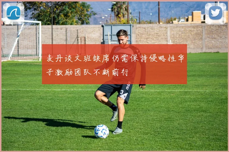 麦丹谈文班缺席仍需保持侵略性华子激励团队不断前行