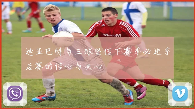 迪亚巴特与三球坚信下赛季必进季后赛的信心与决心