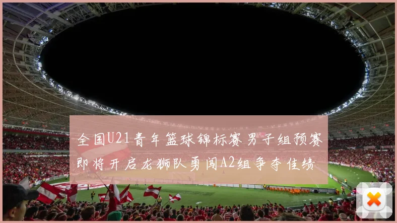 全国U21青年篮球锦标赛男子组预赛即将开启龙狮队勇闯A2组争夺佳绩
